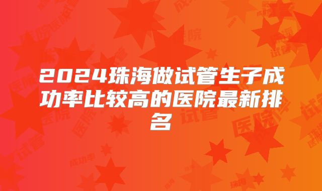 2024珠海做试管生子成功率比较高的医院最新排名
