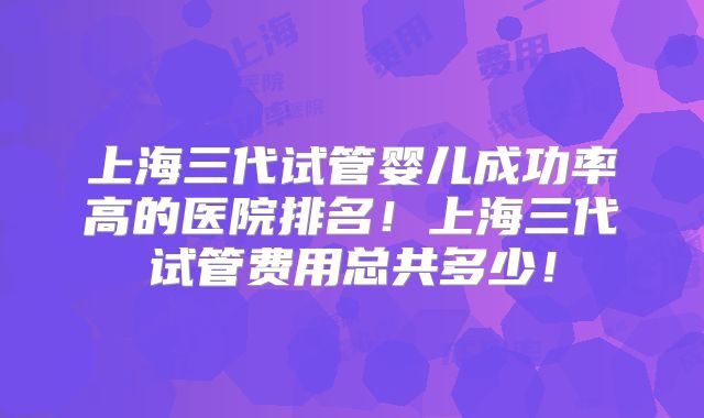 上海三代试管婴儿成功率高的医院排名！上海三代试管费用总共多少！
