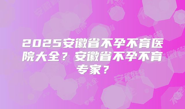 2025安徽省不孕不育医院大全?安徽省不孕不育专家?
