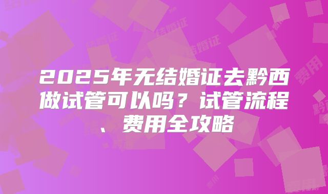 2025年无结婚证去黔西做试管可以吗？试管流程、费用全攻略