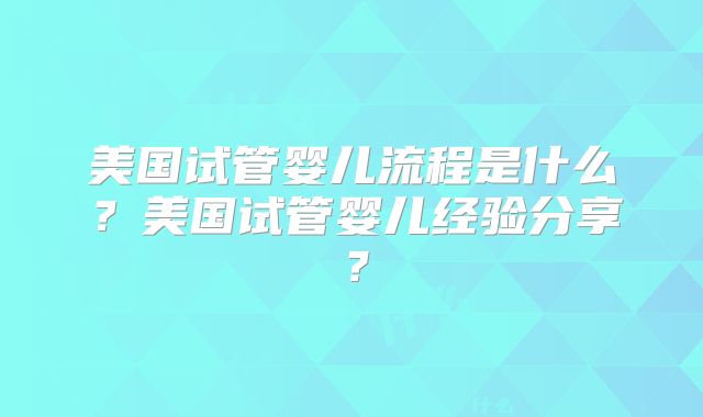 美国试管婴儿流程是什么？美国试管婴儿经验分享？