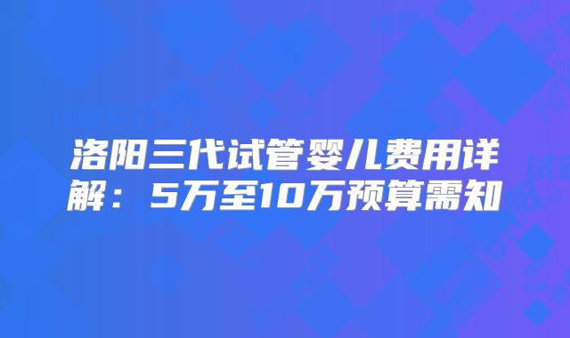 洛阳三代试管婴儿费用详解：5万至10万预算需知