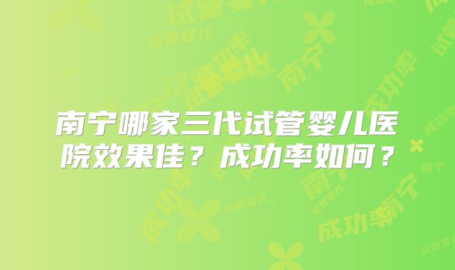 南宁哪家三代试管婴儿医院效果佳?成功率如何?