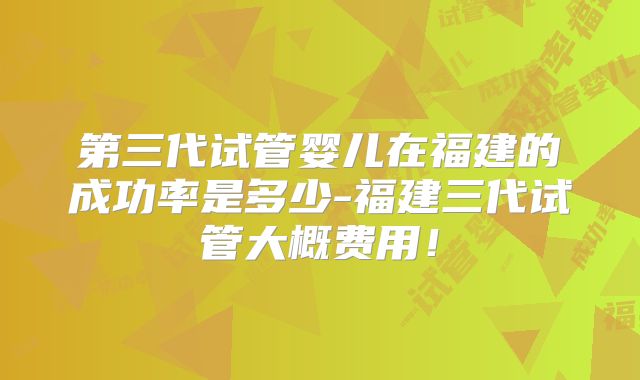第三代试管婴儿在福建的成功率是多少-福建三代试管大概费用！