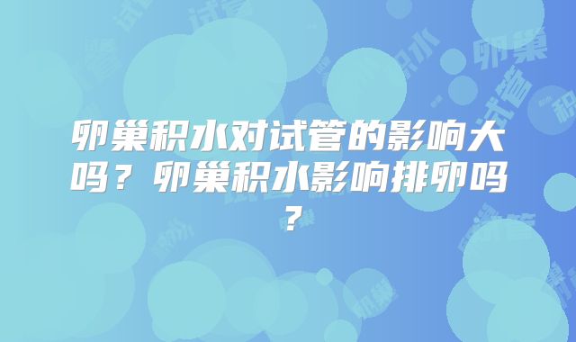 卵巢积水对试管的影响大吗？卵巢积水影响排卵吗？