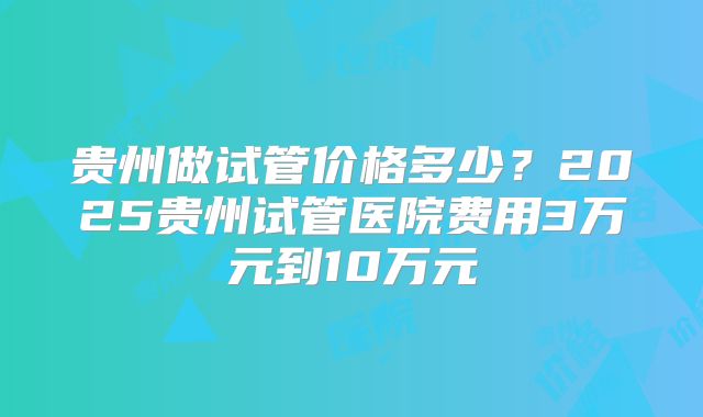 贵州做试管价格多少？2025贵州试管医院费用3万元到10万元