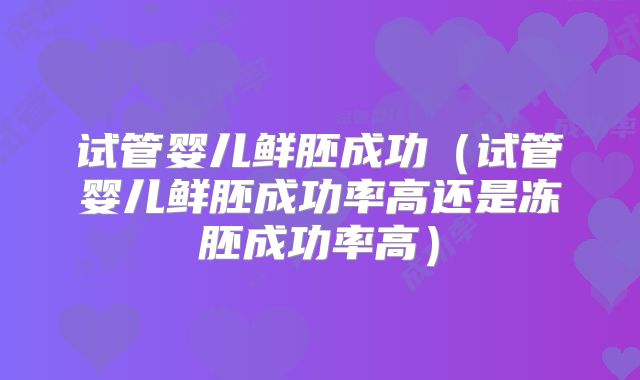 试管婴儿鲜胚成功(试管婴儿鲜胚成功率高还是冻胚成功率高)