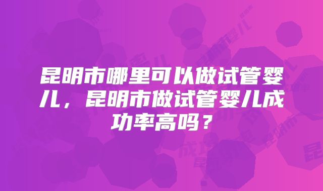 昆明市哪里可以做试管婴儿，昆明市做试管婴儿成功率高吗？