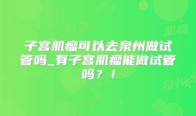 子宫肌瘤可以去泉州做试管吗_有子宫肌瘤能做试管吗？！
