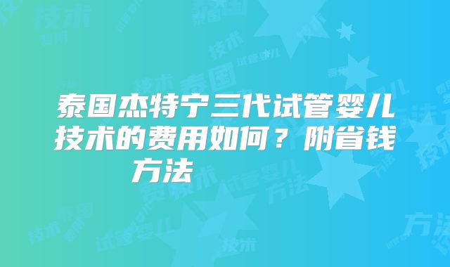 泰国杰特宁三代试管婴儿技术的费用如何？附省钱方法        
