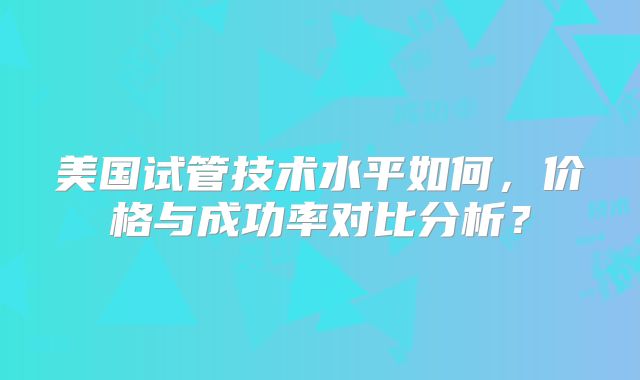 美国试管技术水平如何，价格与成功率对比分析？