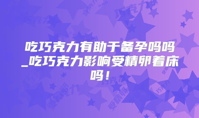 吃巧克力有助于备孕吗吗_吃巧克力影响受精卵着床吗！