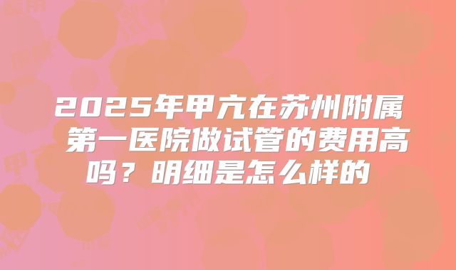2025年甲亢在苏州附属 第一医院做试管的费用高吗？明细是怎么样的