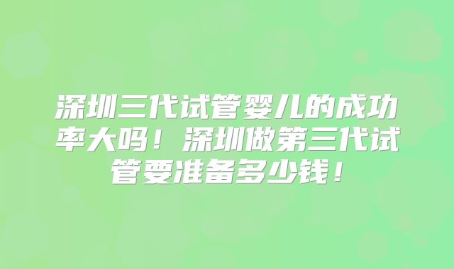 深圳三代试管婴儿的成功率大吗！深圳做第三代试管要准备多少钱！