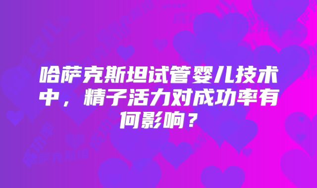 哈萨克斯坦试管婴儿技术中，精子活力对成功率有何影响？