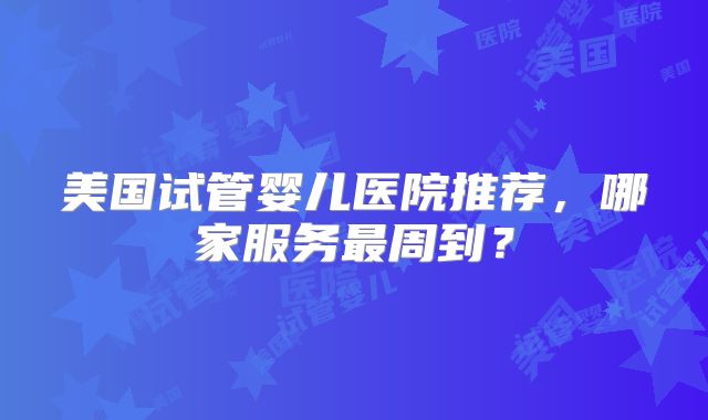 美国试管婴儿医院推荐，哪家服务最周到？