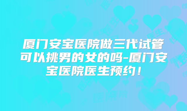 厦门安宝医院做三代试管可以挑男的女的吗-厦门安宝医院医生预约！
