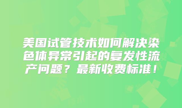 美国试管技术如何解决染色体异常引起的复发性流产问题？最新收费标准！