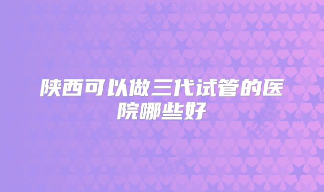陕西可以做三代试管的医院哪些好