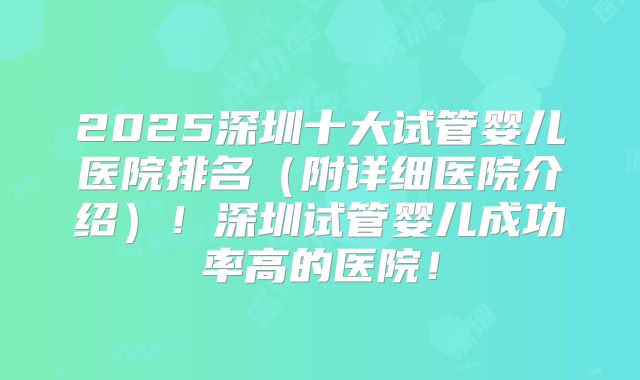 2025深圳十大试管婴儿医院排名（附详细医院介绍）！深圳试管婴儿成功率高的医院！