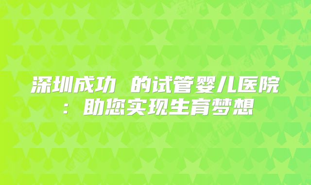 深圳成功 的试管婴儿医院：助您实现生育梦想