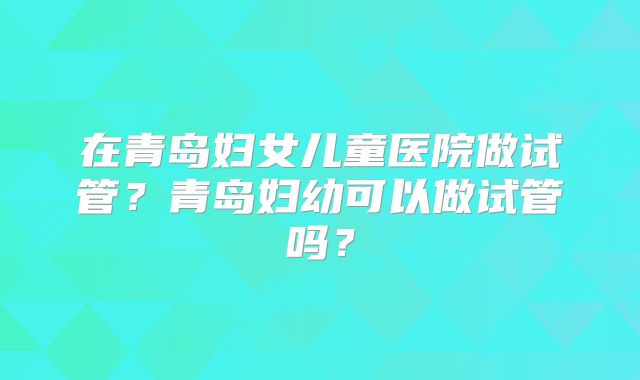 在青岛妇女儿童医院做试管?青岛妇幼可以做试管吗?
