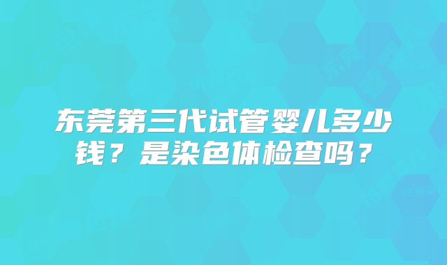 东莞第三代试管婴儿多少钱?是染色体检查吗?