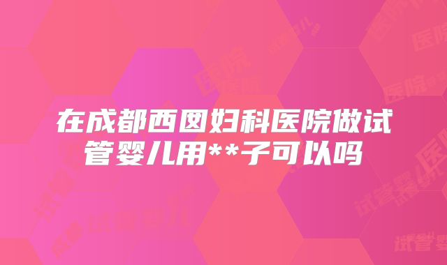 在成都西囡妇科医院做试管婴儿用**子可以吗