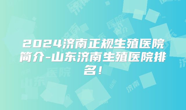 2024济南正规生殖医院简介-山东济南生殖医院排名！