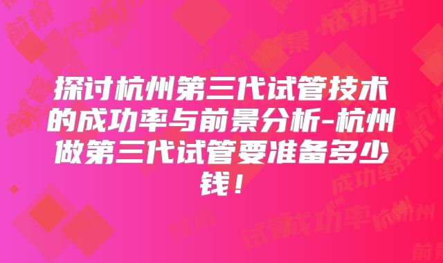 探讨杭州第三代试管技术的成功率与前景分析-杭州做第三代试管要准备多少钱！