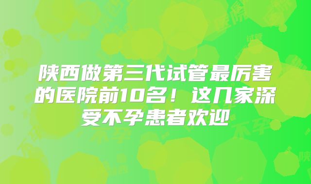 陕西做第三代试管最厉害的医院前10名！这几家深受不孕患者欢迎