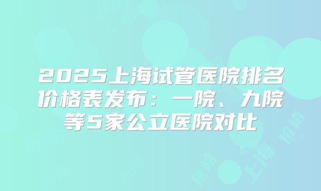 2025上海试管医院排名价格表发布：一院、九院等5家公立医院对比