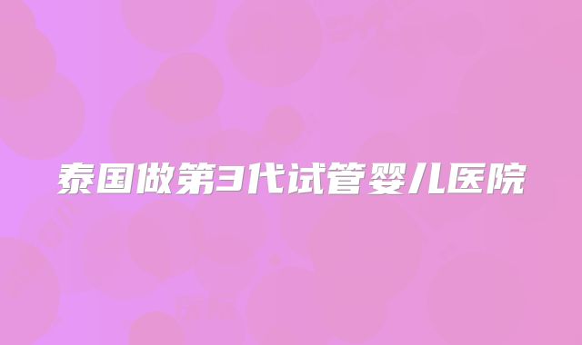 泰国做第3代试管婴儿医院