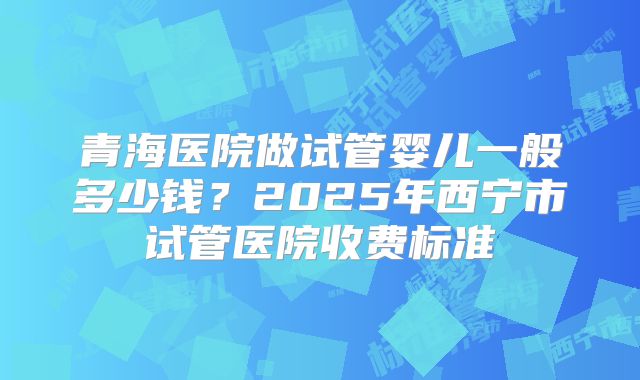 青海医院做试管婴儿一般多少钱？2025年西宁市试管医院收费标准