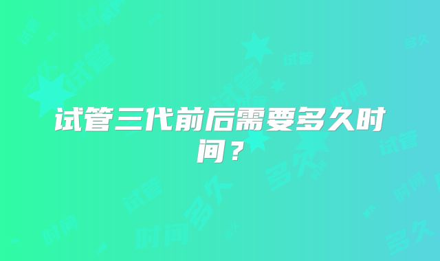 试管三代前后需要多久时间？