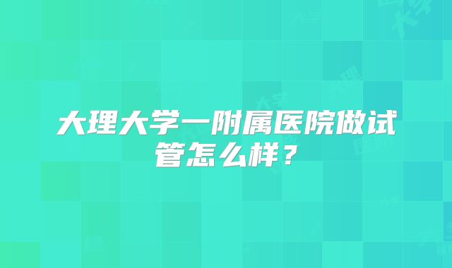 大理大学一附属医院做试管怎么样？