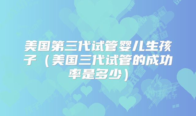 美国第三代试管婴儿生孩子（美国三代试管的成功率是多少）