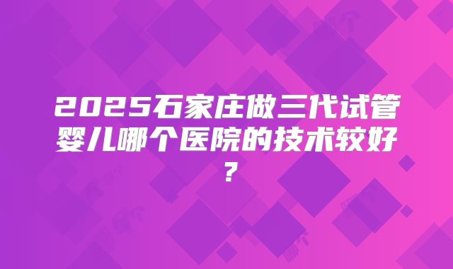 2025石家庄做三代试管婴儿哪个医院的技术较好？
