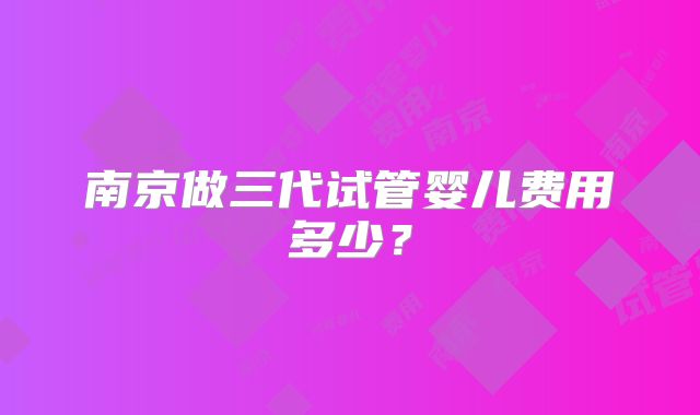 南京做三代试管婴儿费用多少?