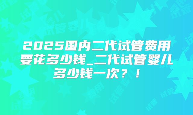 2025国内二代试管费用要花多少钱_二代试管婴儿多少钱一次？！