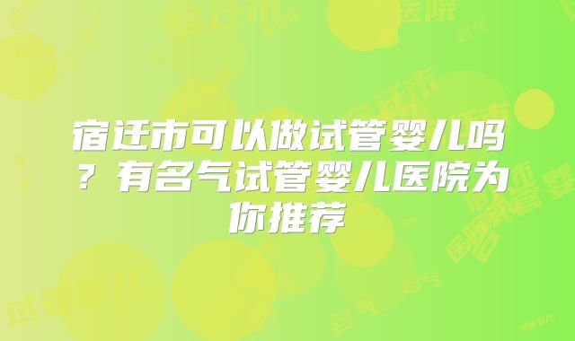 宿迁市可以做试管婴儿吗？有名气试管婴儿医院为你推荐