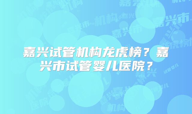 嘉兴试管机构龙虎榜？嘉兴市试管婴儿医院？
