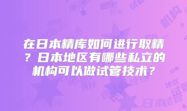 在日本精库如何进行取精？日本地区有哪些私立的机构可以做试管技术？