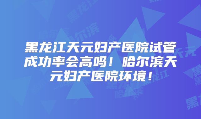 黑龙江天元妇产医院试管成功率会高吗！哈尔滨天元妇产医院环境！