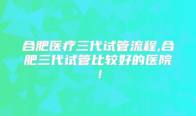合肥医疗三代试管流程,合肥三代试管比较好的医院！