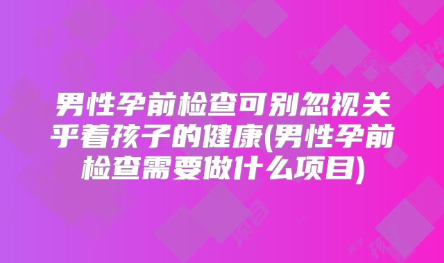男性孕前检查可别忽视关乎着孩子的健康(男性孕前检查需要做什么项目)