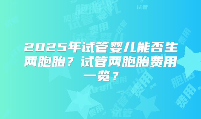 2025年试管婴儿能否生两胞胎?试管两胞胎费用一览?