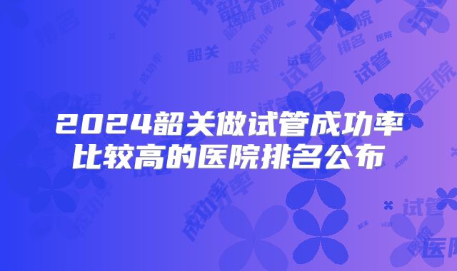 2024韶关做试管成功率比较高的医院排名公布