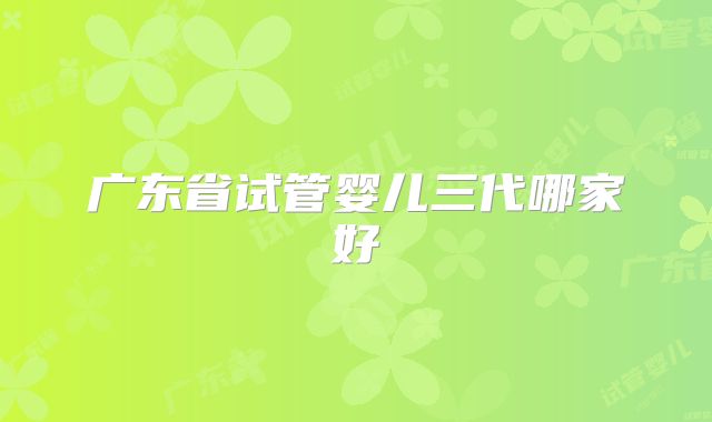 广东省试管婴儿三代哪家好