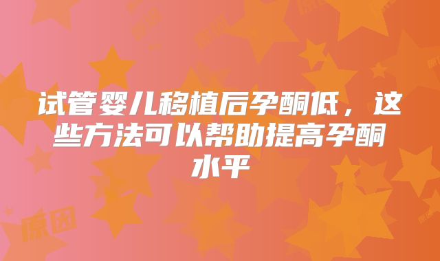 试管婴儿移植后孕酮低，这些方法可以帮助提高孕酮水平